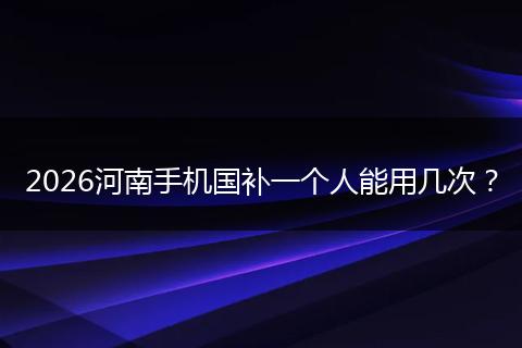 2026河南手机国补一个人能用几次？