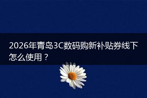 2026年青岛3C数码购新补贴券线下怎么使用？