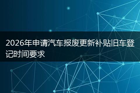 2026年申请汽车报废更新补贴旧车登记时间要求