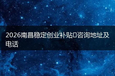 2026南昌稳定创业补贴​咨询地址及电话