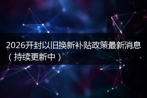 2026开封以旧换新补贴政策最新消息（持续更新中）