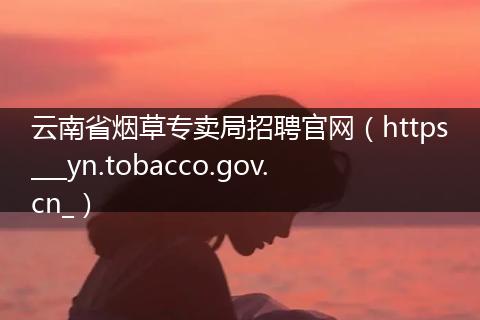 云南省烟草专卖局招聘官网（https___yn.tobacco.gov.cn_）