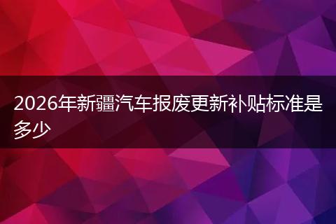 2026年新疆汽车报废更新补贴标准是多少