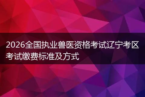 2026全国执业兽医资格考试辽宁考区考试缴费标准及方式