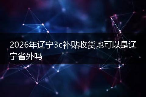 2026年辽宁3c补贴收货地可以是辽宁省外吗