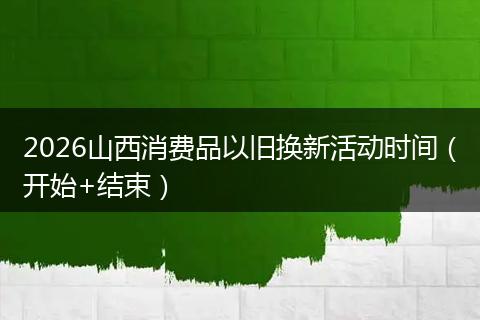 2026山西消费品以旧换新活动时间（开始+结束）