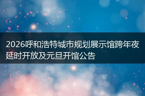 2026呼和浩特城市规划展示馆跨年夜延时开放及元旦开馆公告