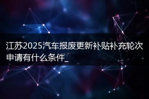 江苏2025汽车报废更新补贴补充轮次申请有什么条件_