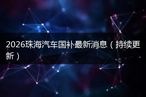 2026珠海汽车国补最新消息（持续更新）