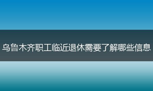 乌鲁木齐职工临近退休需要了解哪些信息