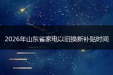 2026年山东省家电以旧换新补贴时间