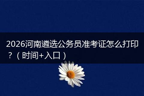 2026河南遴选公务员准考证怎么打印？（时间+入口）