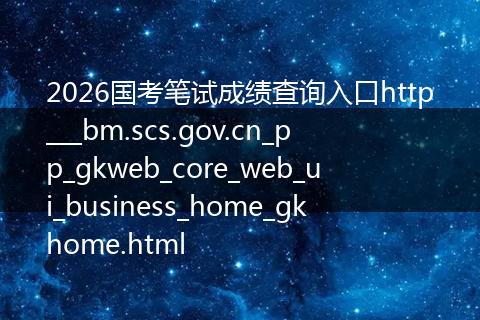 2026国考笔试成绩查询入口http___bm.scs.gov.cn_pp_gkweb_core_web_ui_business_home_gkhome.html