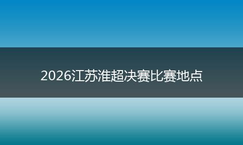 2026江苏淮超决赛比赛地点