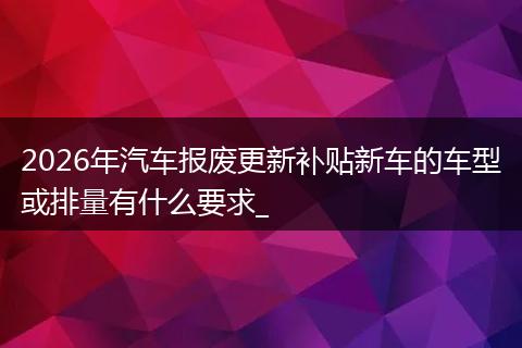 2026年汽车报废更新补贴新车的车型或排量有什么要求_