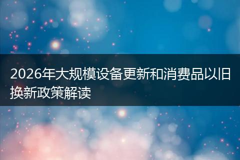 2026年大规模设备更新和消费品以旧换新政策解读