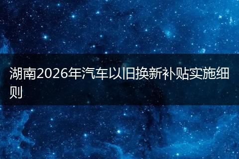 湖南2026年汽车以旧换新补贴实施细则