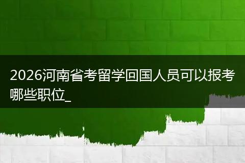 2026河南省考留学回国人员可以报考哪些职位_
