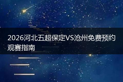 2026河北五超保定VS沧州免费预约观赛指南