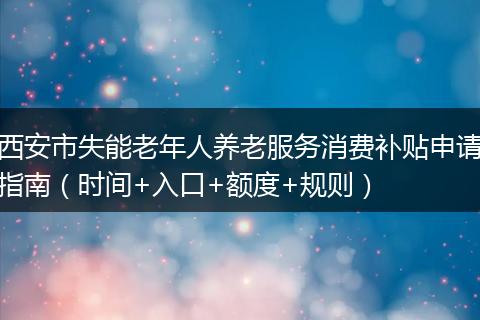 西安市失能老年人养老服务消费补贴申请指南（时间+入口+额度+规则）