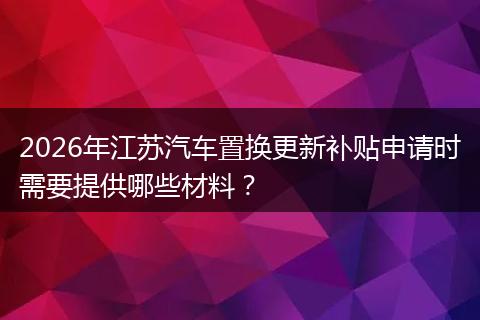 2026年江苏汽车置换更新补贴申请时需要提供哪些材料？