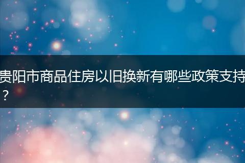 贵阳市商品住房以旧换新有哪些政策支持？