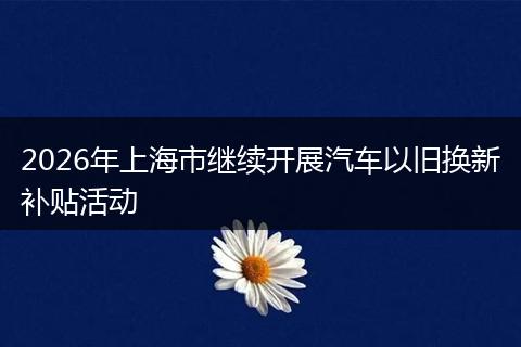 2026年上海市继续开展汽车以旧换新补贴活动