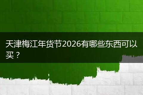 天津梅江年货节2026有哪些东西可以买？