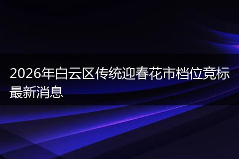 2026年白云区传统迎春花市档位竞标最新消息