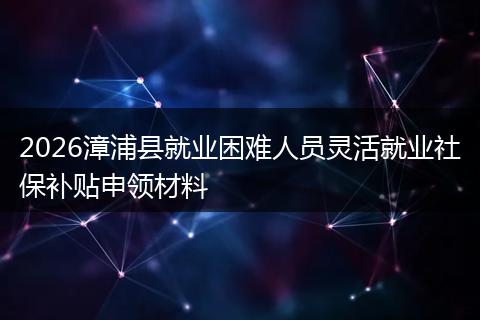 2026漳浦县就业困难人员灵活就业社保补贴申领材料
