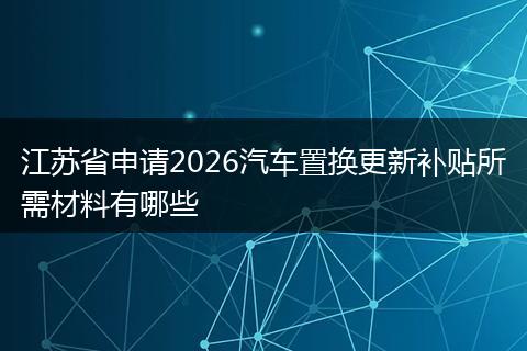 江苏省申请2026汽车置换更新补贴所需材料有哪些