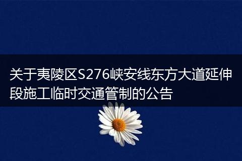 关于夷陵区S276峡安线东方大道延伸段施工临时交通管制的公告