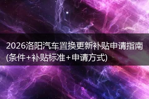 2026洛阳汽车置换更新补贴申请指南(条件+补贴标准+申请方式)