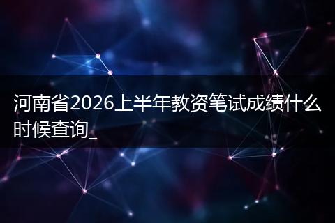 河南省2026上半年教资笔试成绩什么时候查询_
