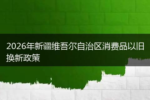 2026年新疆维吾尔自治区消费品以旧换新政策