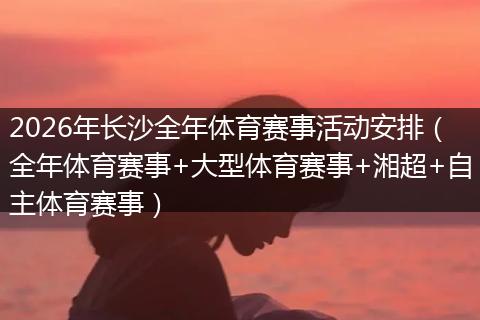 2026年长沙全年体育赛事活动安排（全年体育赛事+大型体育赛事+湘超+自主体育赛事）
