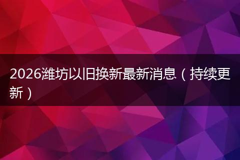 2026潍坊以旧换新最新消息（持续更新）
