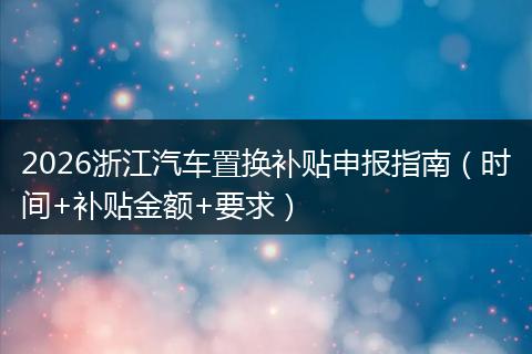 2026浙江汽车置换补贴申报指南（时间+补贴金额+要求）