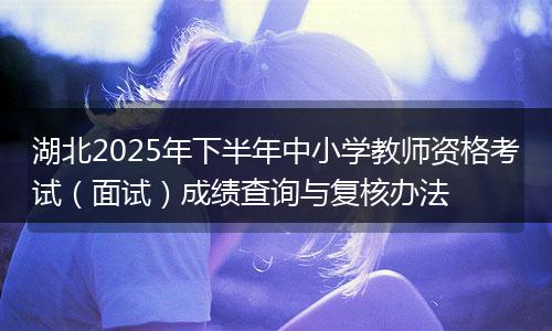湖北2025年下半年中小学教师资格考试（面试）成绩查询与复核办法