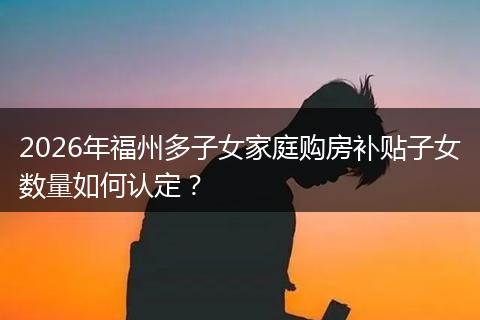 2026年福州多子女家庭购房补贴子女数量如何认定？