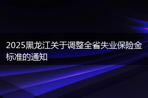 2025黑龙江关于调整全省失业保险金标准的通知
