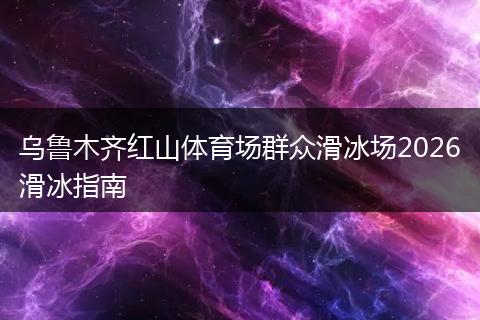 乌鲁木齐红山体育场群众滑冰场2026滑冰指南