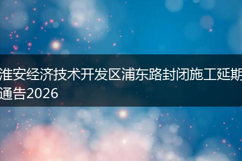 淮安经济技术开发区浦东路封闭施工延期通告2026