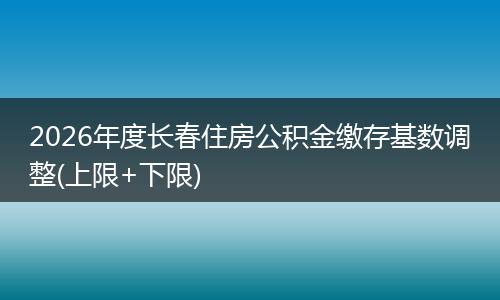 2026年度长春住房公积金缴存基数调整(上限+下限)
