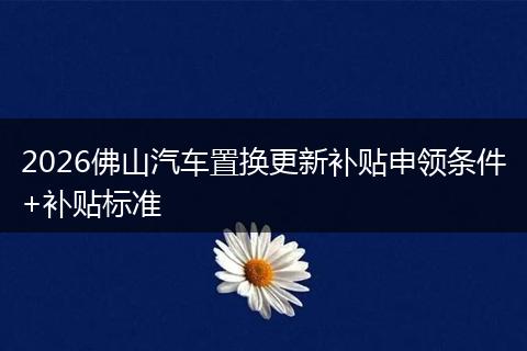 2026佛山汽车置换更新补贴申领条件+补贴标准