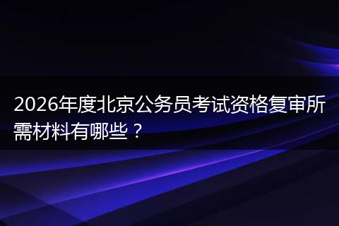 2026年度北京公务员考试资格复审所需材料有哪些？