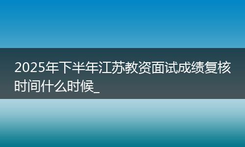 2025年下半年江苏教资面试成绩复核时间什么时候_