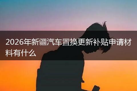 2026年新疆汽车置换更新补贴申请材料有什么