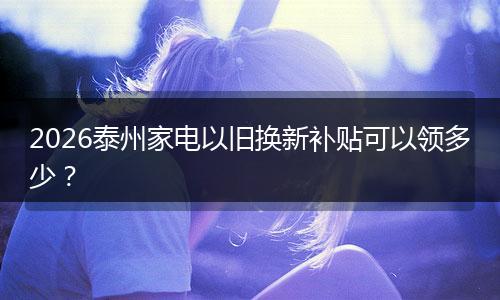 2026泰州家电以旧换新补贴可以领多少？