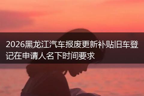2026黑龙江汽车报废更新补贴旧车登记在申请人名下时间要求